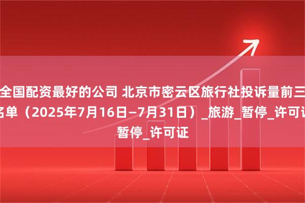 全国配资最好的公司 北京市密云区旅行社投诉量前三名单（2025年7月16日—7月31日）_旅游_暂停_许可证