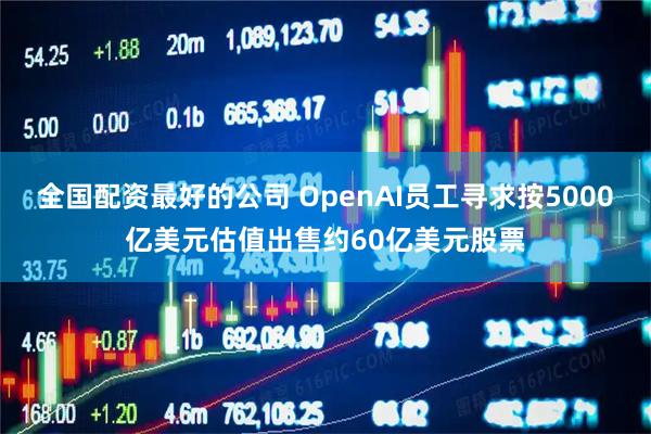 全国配资最好的公司 OpenAI员工寻求按5000亿美元估值出售约60亿美元股票