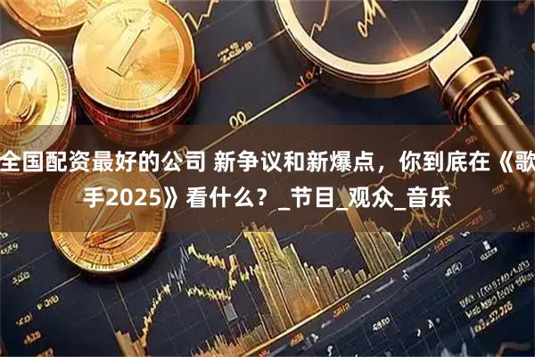 全国配资最好的公司 新争议和新爆点，你到底在《歌手2025》看什么？_节目_观众_音乐