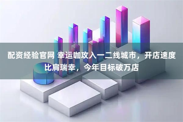 配资经验官网 幸运咖攻入一二线城市，开店速度比肩瑞幸，今年目标破万店