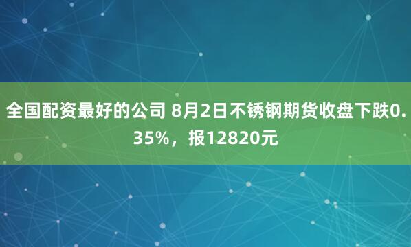 全国配资最好的公司 8月2日不锈钢期货收盘下跌0.35%,报12820元