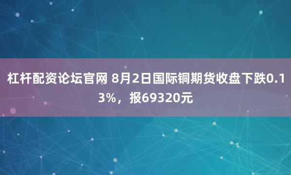杠杆配资论坛官网 8月2日国际铜期货收盘下跌0.13%，报69320元