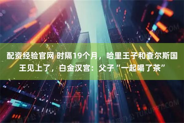配资经验官网 时隔19个月，哈里王子和查尔斯国王见上了，白金汉宫：父子“一起喝了茶”