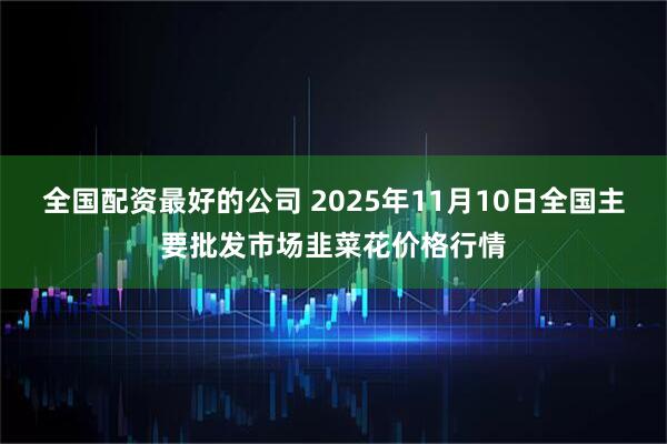 全国配资最好的公司 2025年11月10日全国主要批发市场韭菜花价格行情