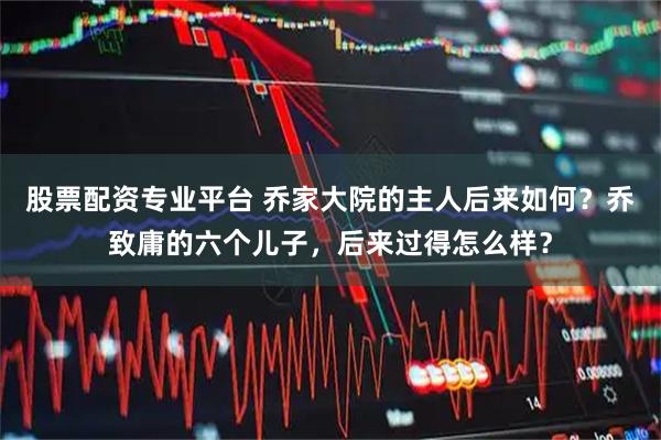 股票配资专业平台 乔家大院的主人后来如何？乔致庸的六个儿子，后来过得怎么样？