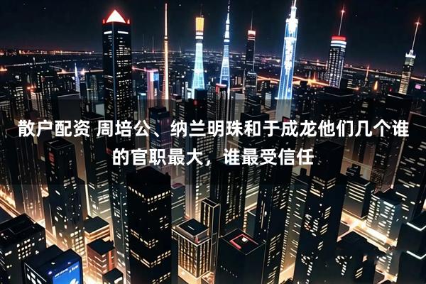 散户配资 周培公、纳兰明珠和于成龙他们几个谁的官职最大，谁最受信任