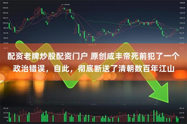 配资老牌炒股配资门户 原创咸丰帝死前犯了一个政治错误，自此，彻底断送了清朝数百年江山