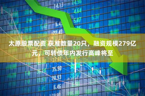 太原股票配资 获准数量20只，融资规模279亿元，可转债年内发行高峰将至