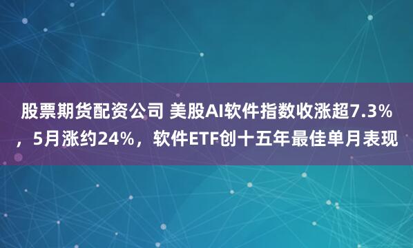 股票期货配资公司 美股AI软件指数收涨超7.3%，5月涨约24%，软件ETF创十五年最佳单月表现